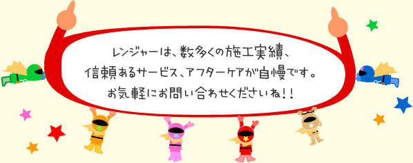 レンジャーは、数多くの施工実績、信頼あるサービス、アフターケアが自慢です。お気軽にお問い合わせくださいね！！